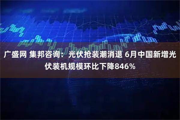 广盛网 集邦咨询:光伏抢装潮消退 6月中国新增光伏装机规模环比下降846%