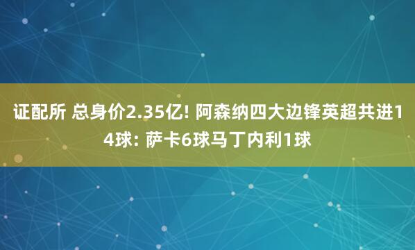 证配所 总身价2.35亿! 阿森纳四大边锋英超共进14球: 萨卡6球马丁内利1球