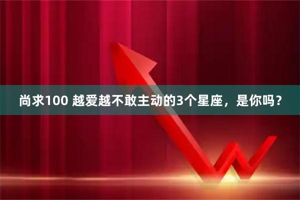 尚求100 越爱越不敢主动的3个星座，是你吗？