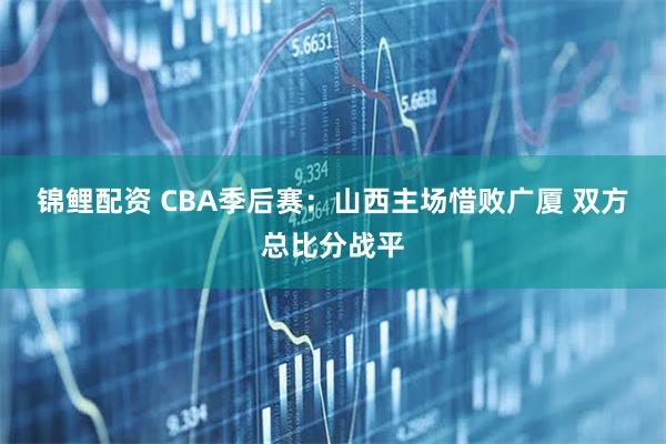 锦鲤配资 CBA季后赛：山西主场惜败广厦 双方总比分战平