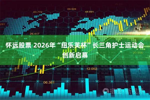 怀远股票 2026年“纽乐芙杯”长三角护士运动会创新启幕