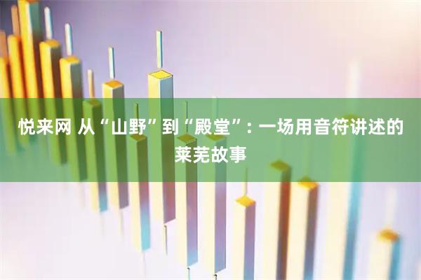 悦来网 从“山野”到“殿堂”: 一场用音符讲述的莱芜故事