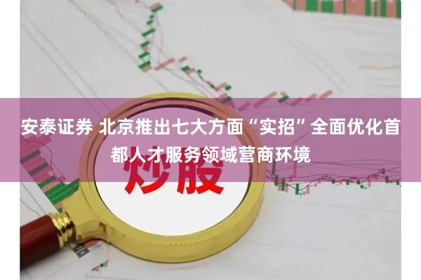 安泰证券 北京推出七大方面“实招”全面优化首都人才服务领域营商环境