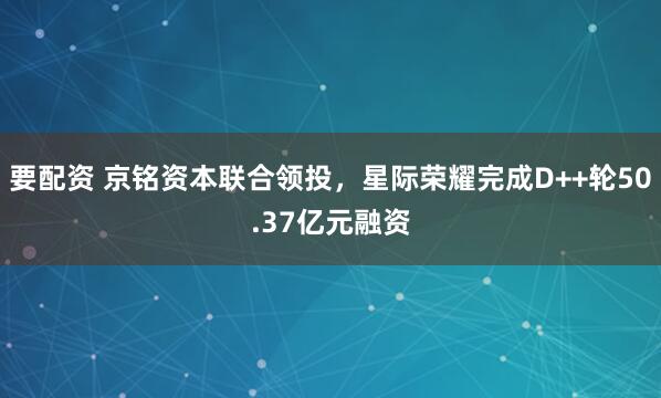 要配资 京铭资本联合领投，星际荣耀完成D++轮50.37亿元融资