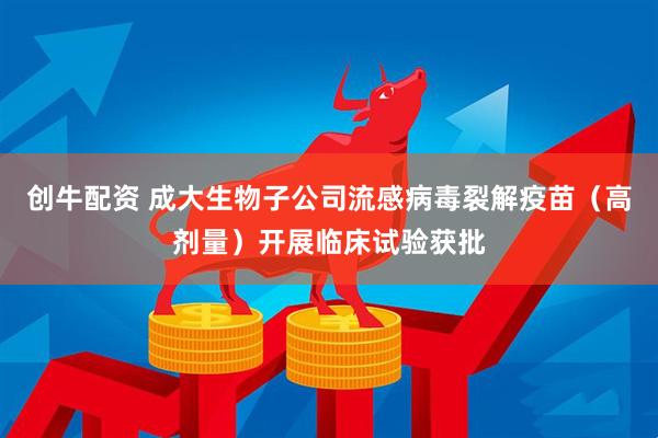 创牛配资 成大生物子公司流感病毒裂解疫苗（高剂量）开展临床试验获批