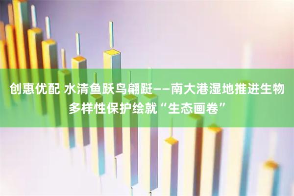 创惠优配 水清鱼跃鸟翩跹——南大港湿地推进生物多样性保护绘就“生态画卷”