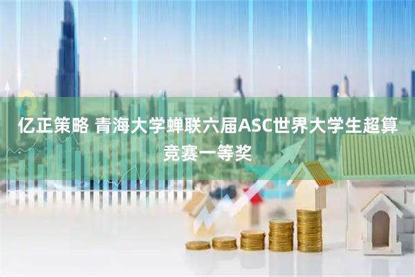 亿正策略 青海大学蝉联六届ASC世界大学生超算竞赛一等奖