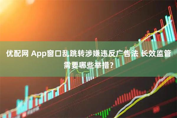 优配网 App窗口乱跳转涉嫌违反广告法 长效监管需要哪些举措？