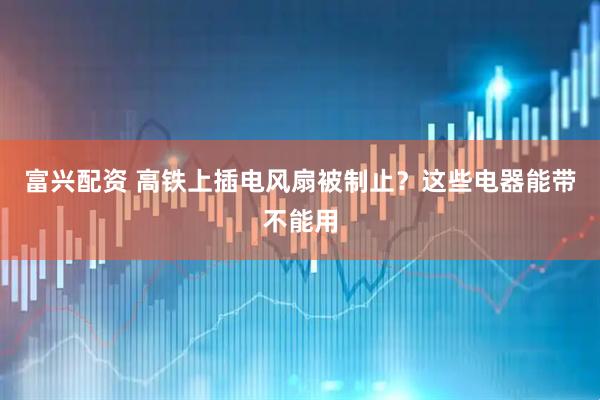 富兴配资 高铁上插电风扇被制止？这些电器能带不能用