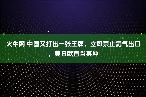 火牛网 中国又打出一张王牌,立即禁止氦气出口,美日欧首当其冲