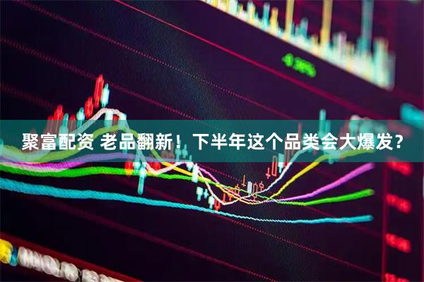 聚富配资 老品翻新！下半年这个品类会大爆发？