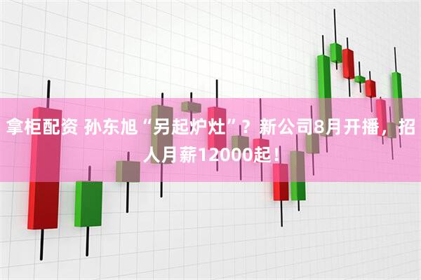 拿柜配资 孙东旭“另起炉灶”？新公司8月开播，招人月薪12000起！
