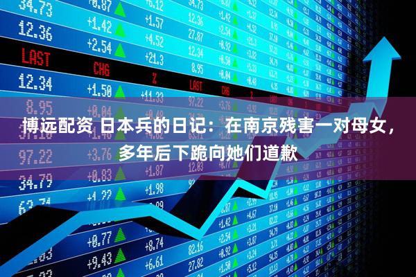 博远配资 日本兵的日记：在南京残害一对母女，多年后下跪向她们道歉