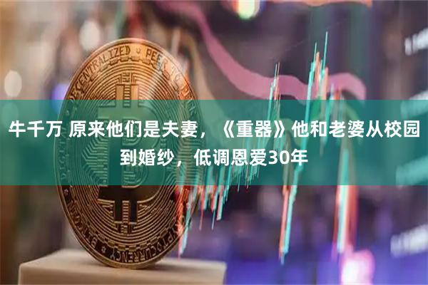 牛千万 原来他们是夫妻，《重器》他和老婆从校园到婚纱，低调恩爱30年