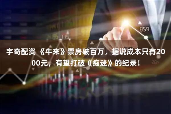 宇奇配资 《牛来》票房破百万，据说成本只有2000元，有望打破《痴迷》的纪录！