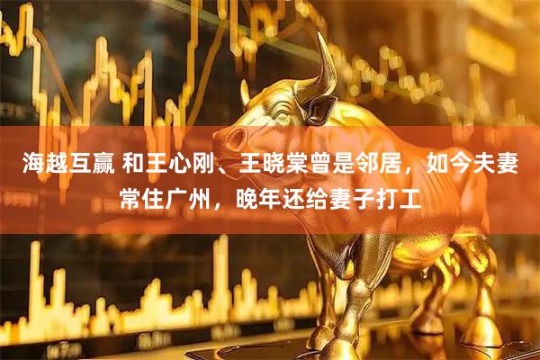 海越互赢 和王心刚、王晓棠曾是邻居，如今夫妻常住广州，晚年还给妻子打工