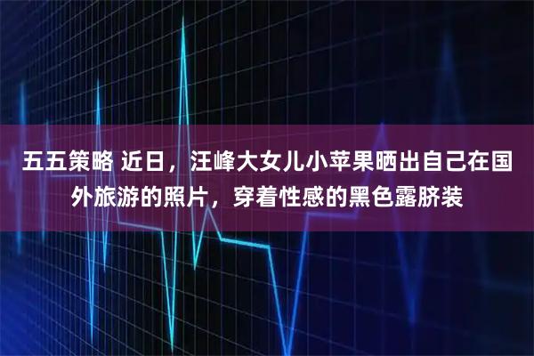 五五策略 近日，汪峰大女儿小苹果晒出自己在国外旅游的照片，穿着性感的黑色露脐装